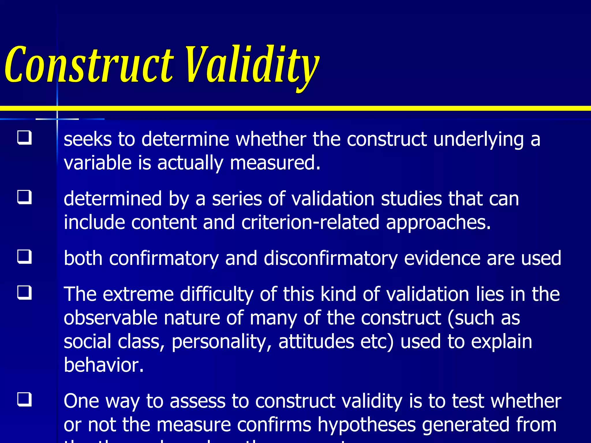 Construct Validity seeks to determine whether the construct underlying a variable is actually measured. determined by a series of validation studies that can include content and criterion-related approaches. both confirmatory and disconfirmatory evidence are used The extreme difficulty of this kind of validation lies in the observable nature of many of the construct (such as social class, personality, attitudes etc) used to explain behavior. One way to assess to construct validity is to test whether or not the measure confirms hypotheses generated from the theory based on the concepts. 