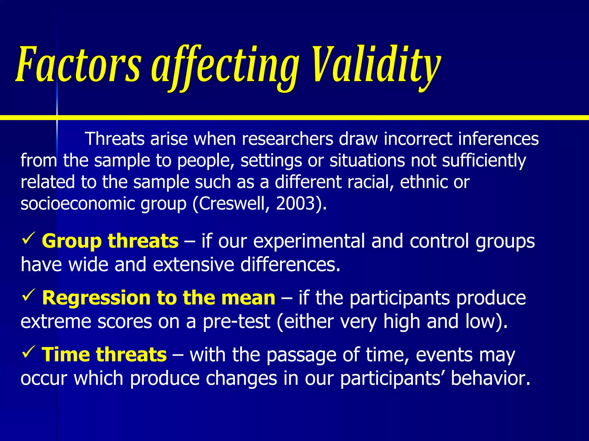   Threats arise when researchers draw incorrect inferences from the sample to people, settings or situations not sufficiently related to the sample such as a different racial, ethnic or socioeconomic group (Creswell, 2003). Group threats  – if our experimental and control groups have wide and extensive differences. Regression to the mean  – if the participants produce extreme scores on a pre-test (either very high and low).  Time threats  – with the passage of time, events may occur which produce changes in our participants’ behavior. Factors affecting Validity 
