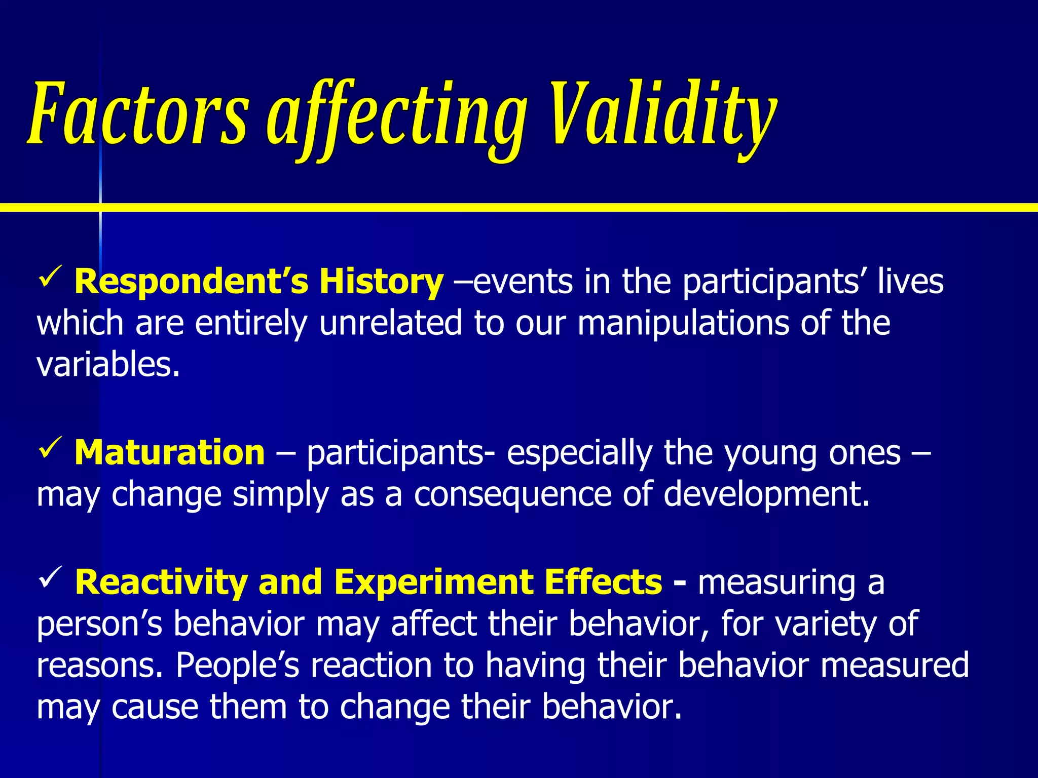 Respondent’s History  –events in the participants’ lives which are entirely unrelated to our manipulations of the variables. Maturation  – participants- especially the young ones – may change simply as a consequence of development. Reactivity and Experiment Effects  -  measuring a person’s behavior may affect their behavior, for variety of reasons. People’s reaction to having their behavior measured may cause them to change their behavior.  Factors affecting Validity 