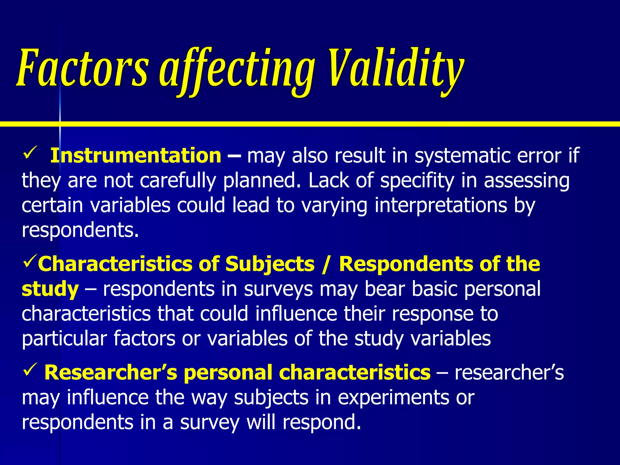 Instrumentation  –  may also result in systematic error if they are not carefully planned. Lack of specifity in assessing certain variables could lead to varying interpretations by respondents. Characteristics of Subjects / Respondents of the  study  – respondents in surveys may bear basic personal  characteristics that could influence their response to particular factors or variables of the study variables Researcher’s personal characteristics  – researcher’s may influence the way subjects in experiments or  respondents in a survey will respond. Factors affecting Validity 