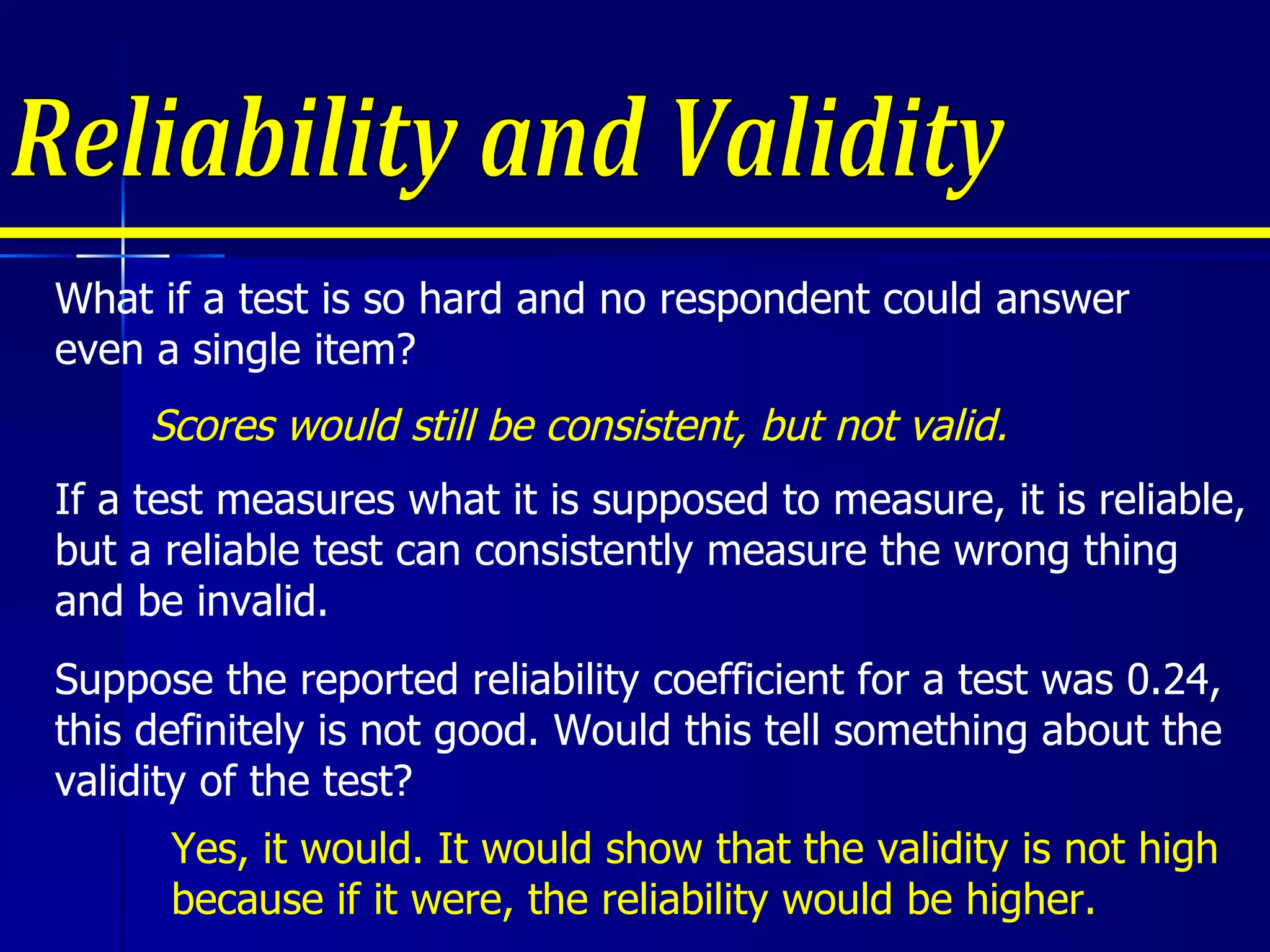 Reliability and Validity Suppose the reported reliability coefficient for a test was 0.24, this definitely is not good. Would this tell something about the validity of the test?  What if a test is so hard and no respondent could answer even a single item?  Scores would still be consistent, but not valid. If a test measures what it is supposed to measure, it is reliable, but a reliable test can consistently measure the wrong thing and be invalid. Yes, it would. It would show that the validity is not high because if it were, the reliability would be higher. 