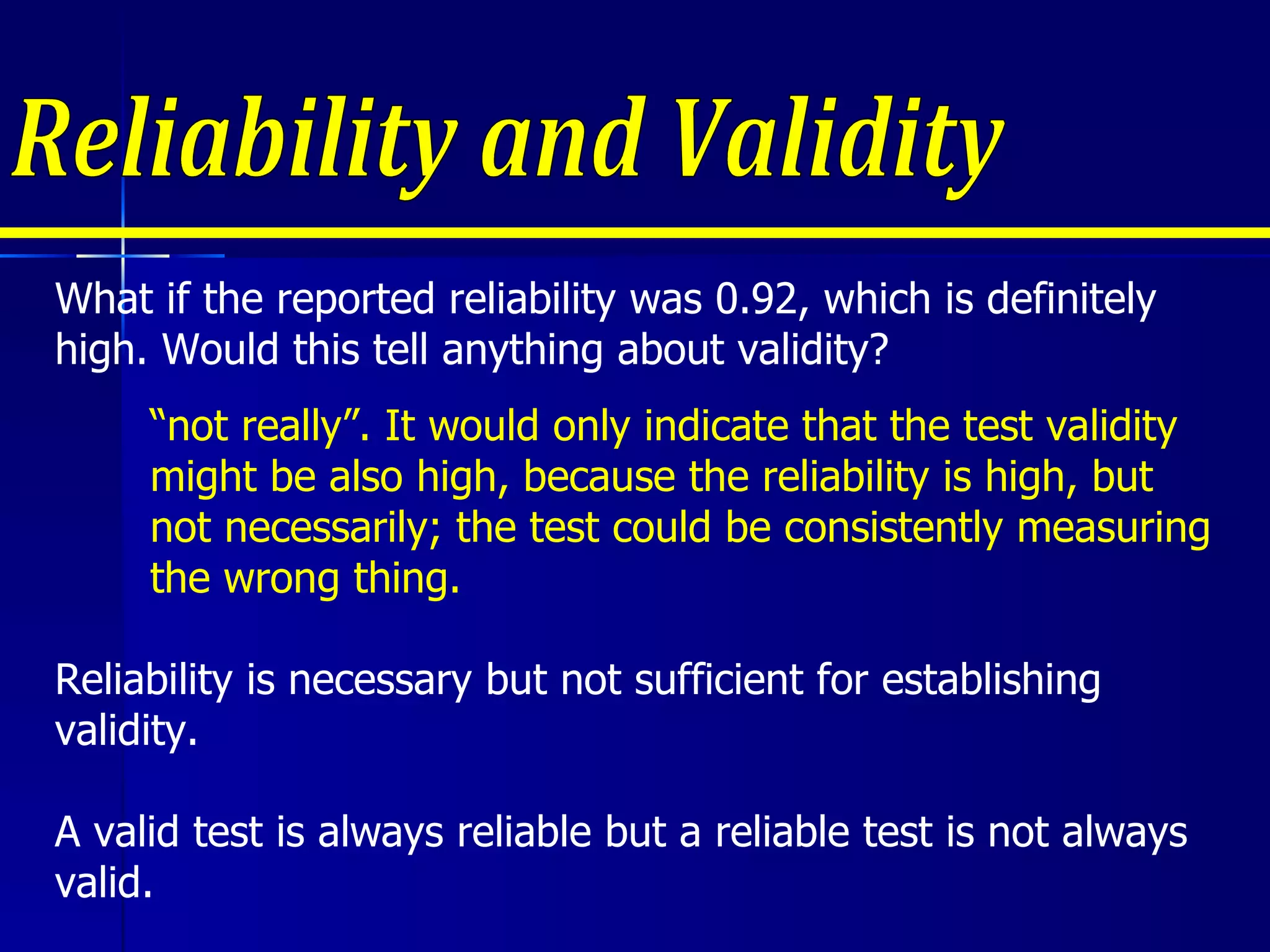 Reliability and Validity Reliability is necessary but not sufficient for establishing validity. A valid test is always reliable but a reliable test is not always valid. What if the reported reliability was 0.92, which is definitely high. Would this tell anything about validity?  “ not really”. It would only indicate that the test validity might be also high, because the reliability is high, but not necessarily; the test could be consistently measuring the wrong thing. 