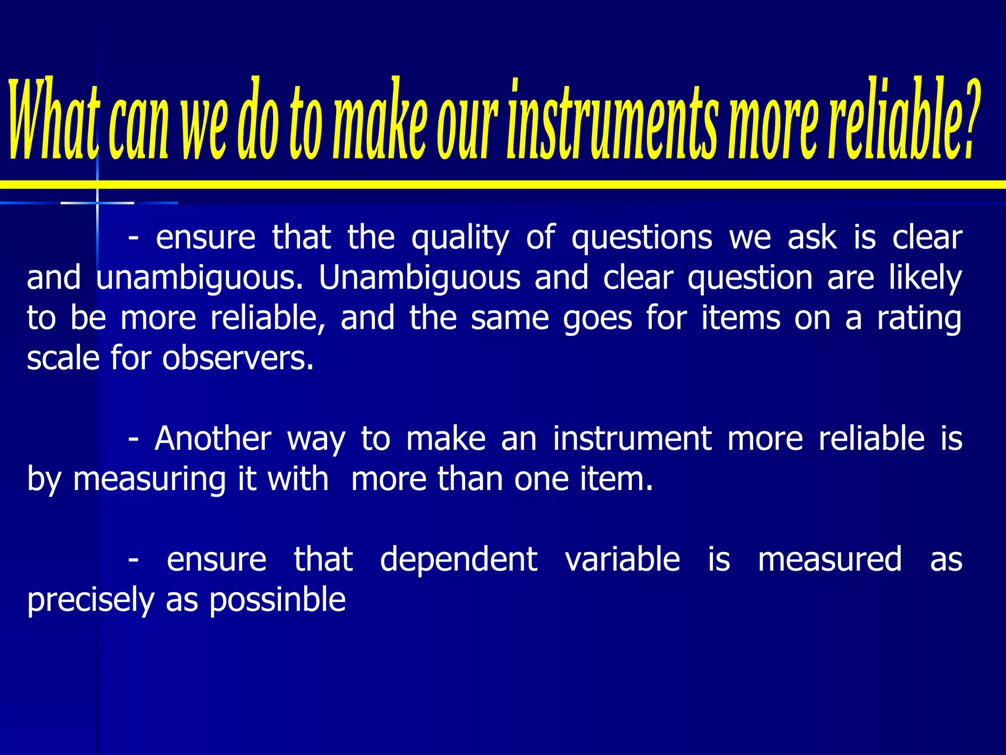 - ensure that the quality of questions we ask is clear and unambiguous. Unambiguous and clear question are likely to be more reliable, and the same goes for items on a rating scale for observers. - Another way to make an instrument more reliable is by measuring it with  more than one item. - ensure that dependent variable is measured as precisely as possinble What can we do to make our instruments more reliable? 