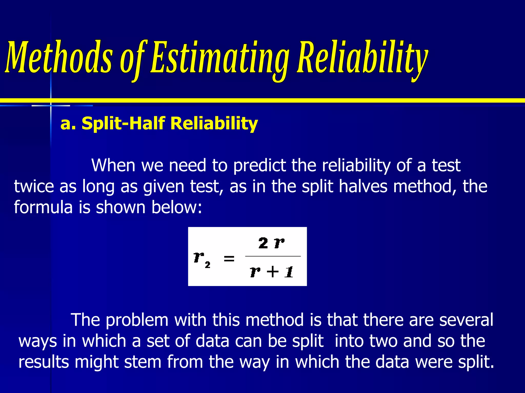 a. Split-Half Reliability When we need to predict the reliability of a test twice as long as given test, as in the split halves method, the formula is shown below: Methods of Estimating Reliability The problem with this method is that there are several ways in which a set of data can be split  into two and so the results might stem from the way in which the data were split. 