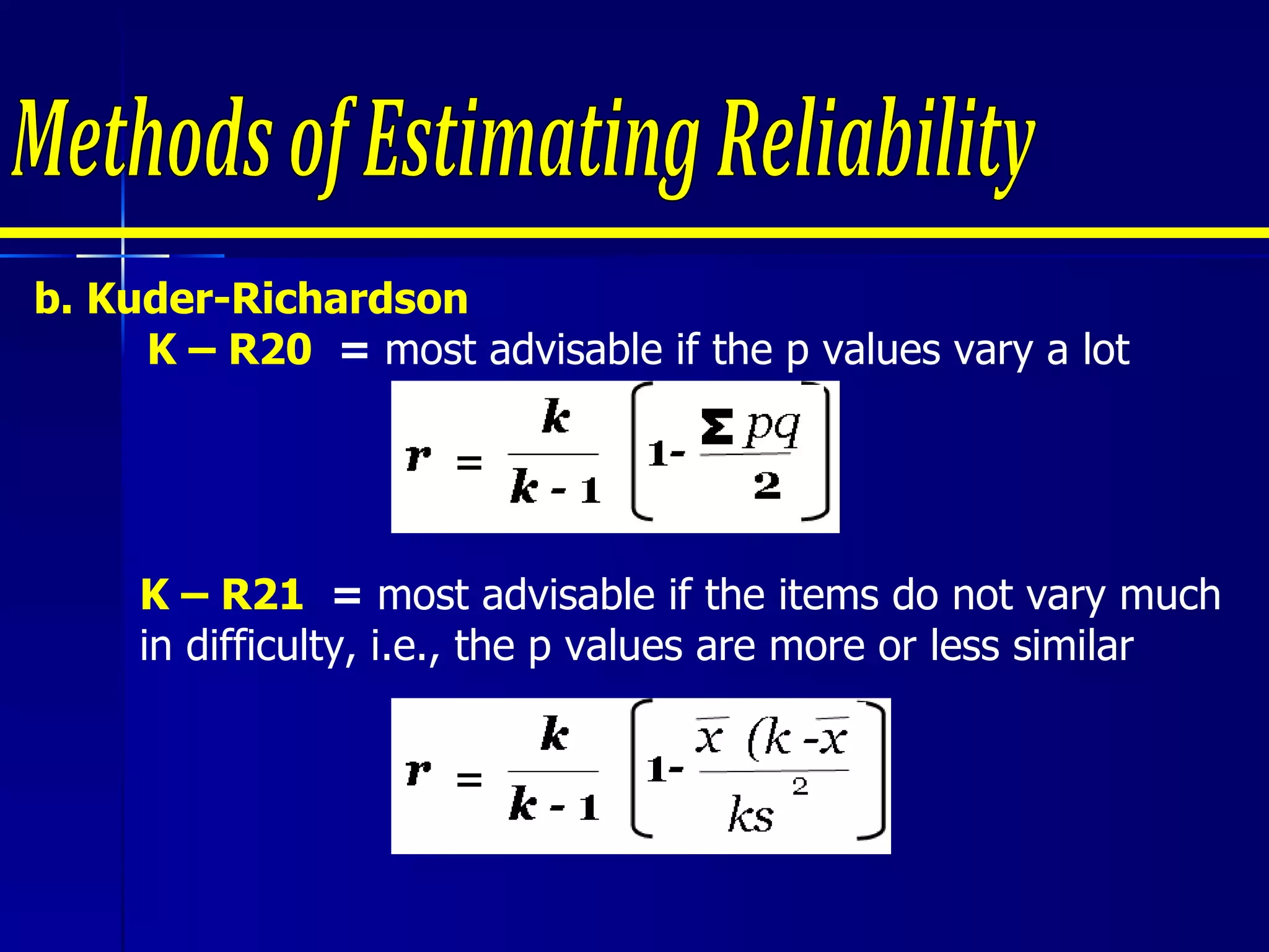 b. Kuder-Richardson     K – R20  =  most advisable if the p values vary a lot Methods of Estimating Reliability K – R21  =  most advisable if the items do not vary much in difficulty, i.e., the p values are more or less similar 