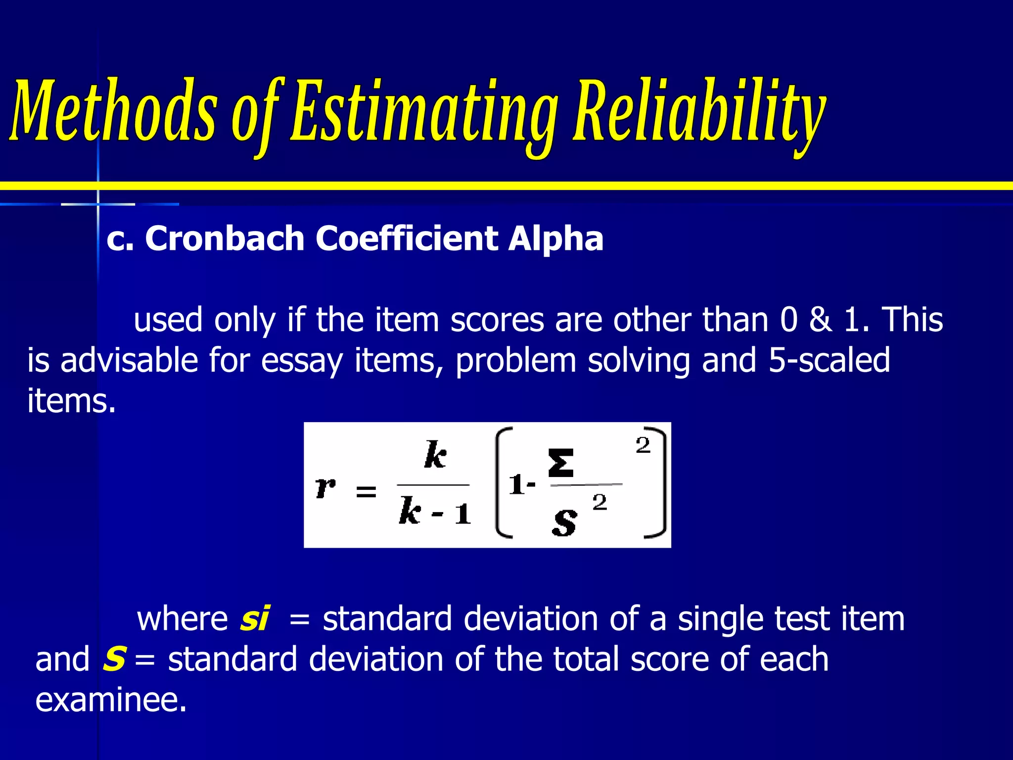 c. Cronbach Coefficient Alpha   used only if the item scores are other than 0 & 1. This is advisable for essay items, problem solving and 5-scaled items. Methods of Estimating Reliability where  si   = standard deviation of a single test item and  S  = standard deviation of the total score of each examinee.  