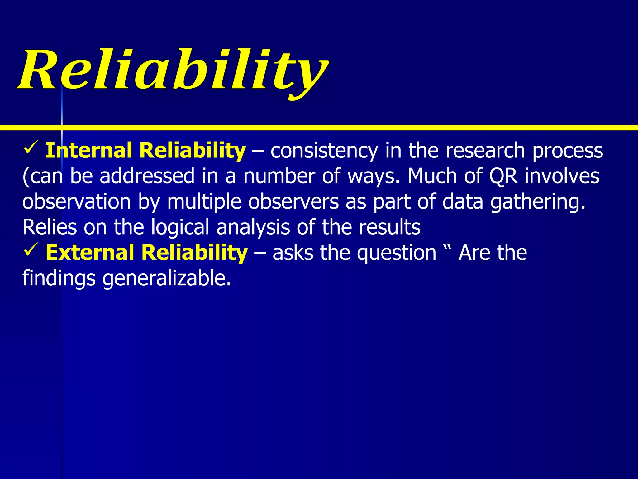 Internal Reliability  – consistency in the research process (can be addressed in a number of ways. Much of QR involves observation by multiple observers as part of data gathering. Relies on the logical analysis of the results External Reliability  – asks the question “ Are the findings generalizable. Reliability 