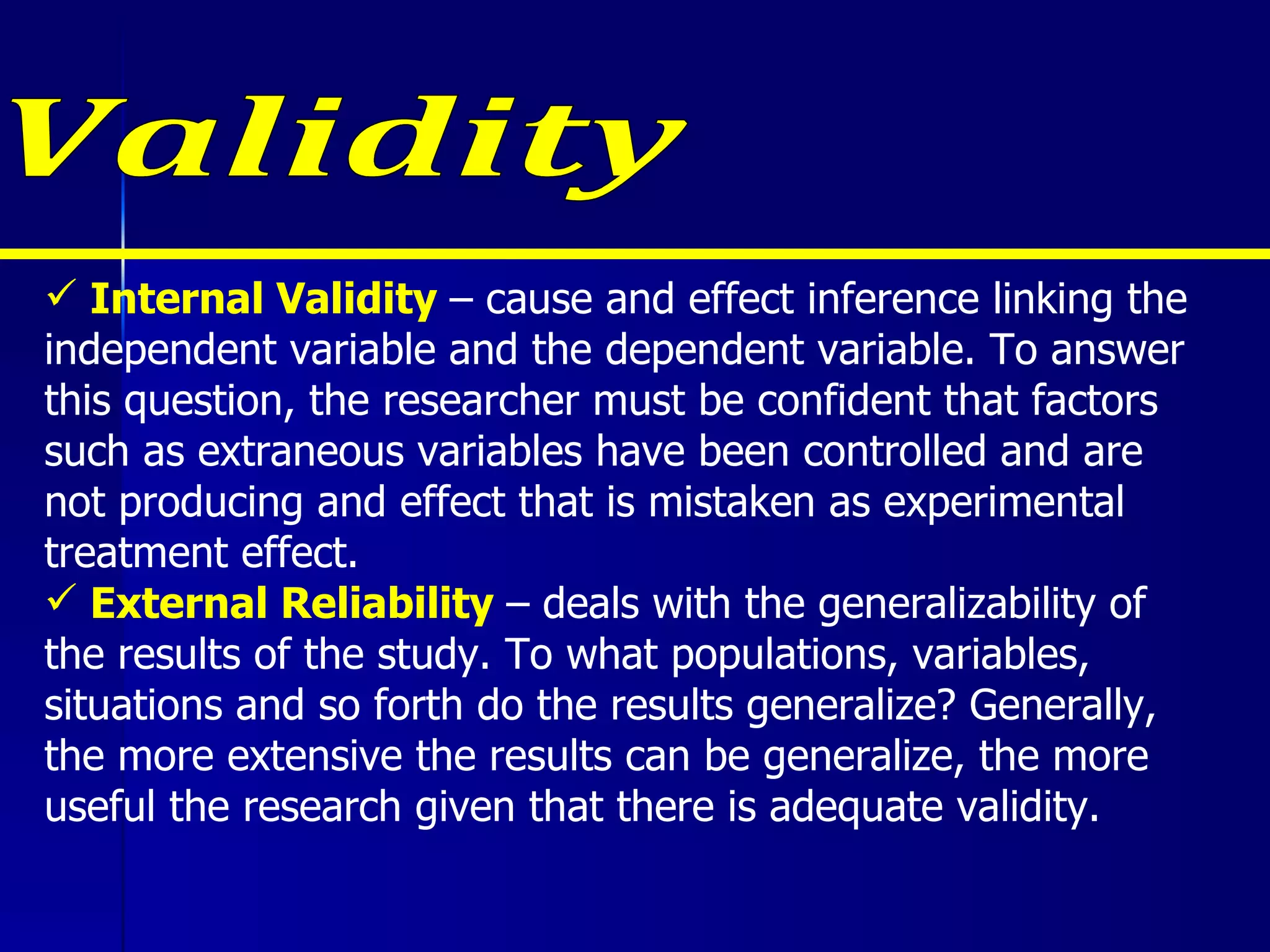 Internal Validity  – cause and effect inference linking the independent variable and the dependent variable. To answer this question, the researcher must be confident that factors such as extraneous variables have been controlled and are not producing and effect that is mistaken as experimental treatment effect. External Reliability  – deals with the generalizability of the results of the study. To what populations, variables, situations and so forth do the results generalize? Generally, the more extensive the results can be generalize, the more useful the research given that there is adequate validity. Validity 