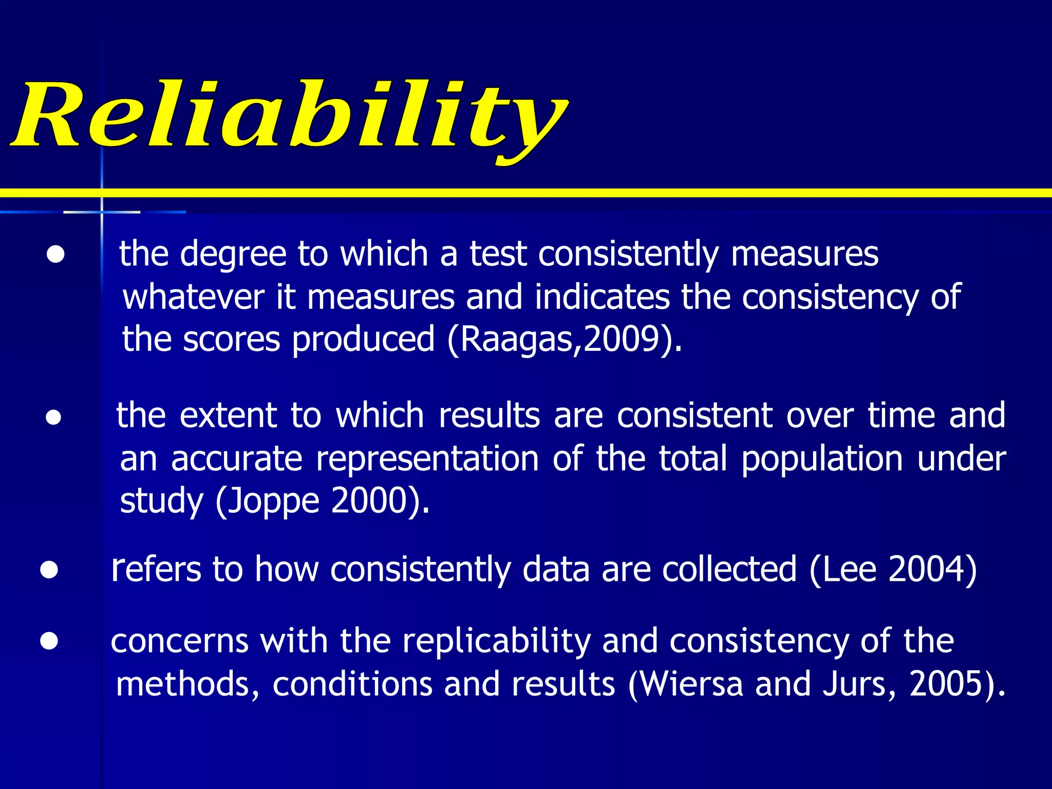 Reliability ●  r efers to how consistently data are collected (Lee 2004) ●  the degree to which a test consistently measures  whatever it measures and indicates the consistency of the scores produced (Raagas,2009). ●  the extent to which results are consistent over time and an accurate representation of the total population under study (Joppe 2000). ●  concerns with the replicability and consistency of the methods, conditions and results (Wiersa and Jurs, 2005). 