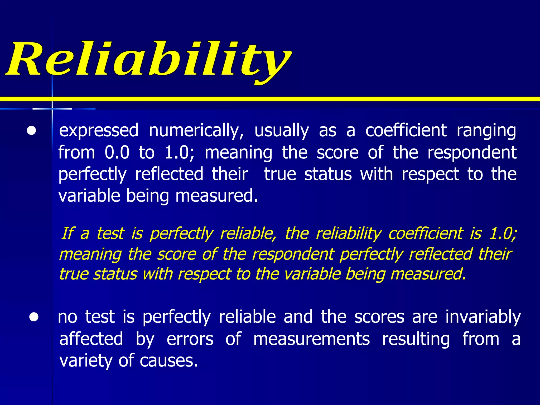 Reliability ●  expressed numerically, usually as a coefficient ranging from 0.0 to 1.0; meaning the score of the respondent perfectly reflected their  true status with respect to the variable being measured. If a test is perfectly reliable, the reliability coefficient is 1.0 ; meaning the score of the respondent perfectly reflected their  true status with respect to the variable being measured. ●  no test is perfectly reliable and the scores are invariably affected by errors of measurements resulting from a variety of causes. 