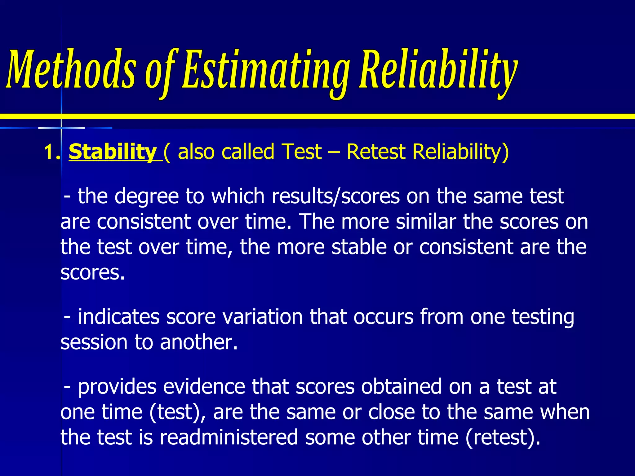 Methods of Estimating Reliability 1.  Stability  ( also called Test – Retest Reliability)   - the degree to which results/scores on the same test are consistent over time. The more similar the scores on the test over time, the more stable or consistent are the scores. - indicates score variation that occurs from one testing session to another.  - provides evidence that scores obtained on a test at one time (test), are the same or close to the same when the test is readministered some other time (retest).  