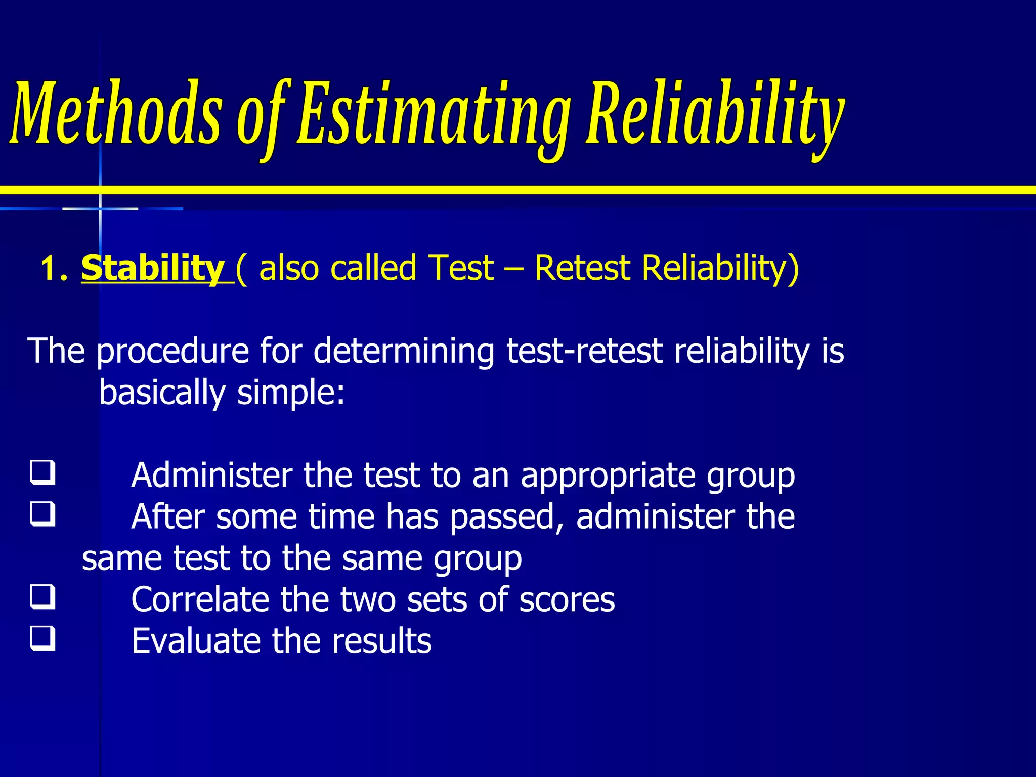 1.  Stability  ( also called Test – Retest Reliability) The procedure for determining test-retest reliability is basically simple: Administer the test to an appropriate group After some time has passed, administer the  same test to the same group Correlate the two sets of scores Evaluate the results Methods of Estimating Reliability 