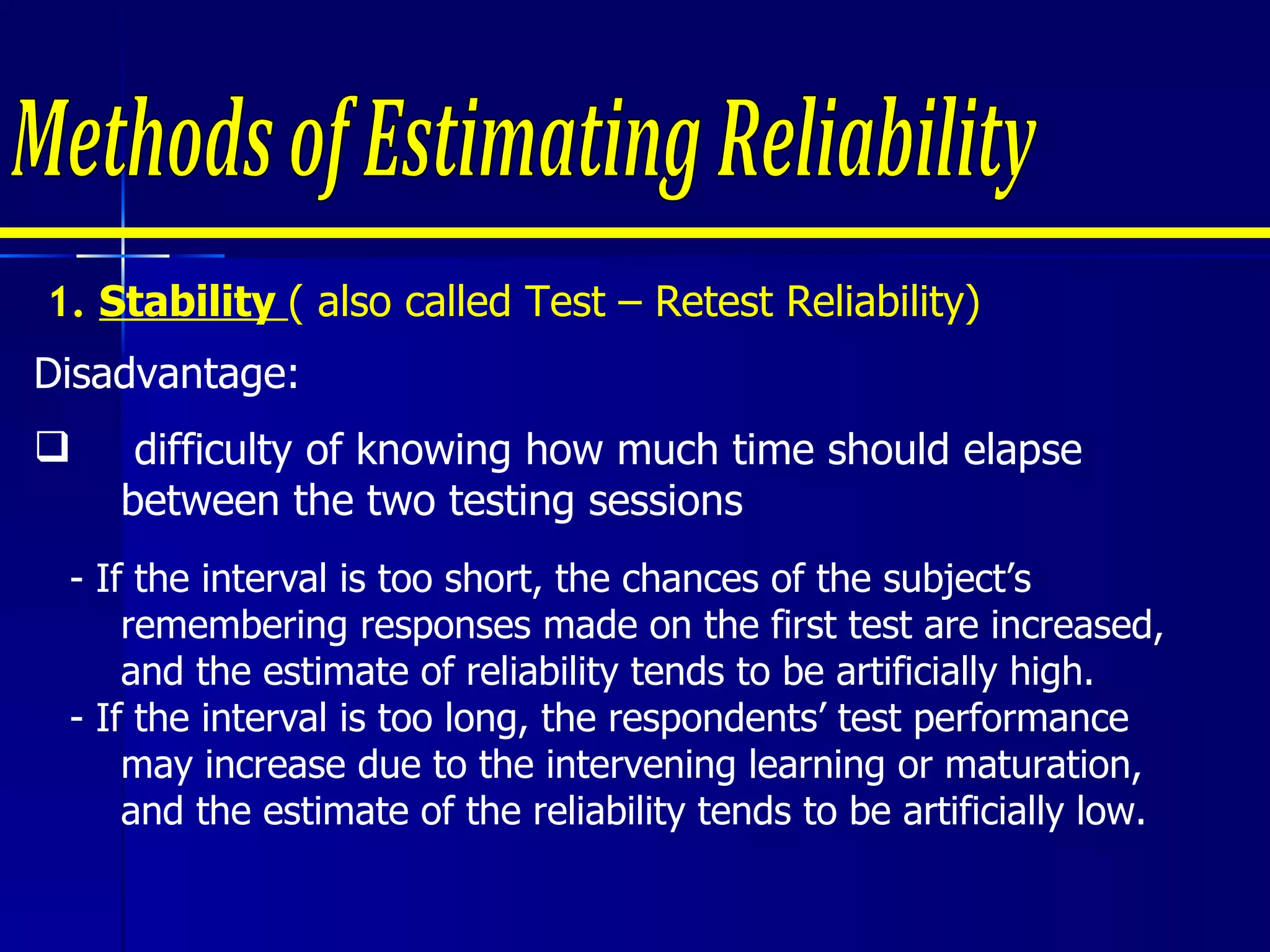 1.  Stability  ( also called Test – Retest Reliability) Disadvantage: difficulty of knowing how much time should elapse between the two testing sessions - If the interval is too short, the chances of the subject’s remembering responses made on the first test are increased, and the estimate of reliability tends to be artificially high.  - If the interval is too long, the respondents’ test performance may increase due to the intervening learning or maturation, and the estimate of the reliability tends to be artificially low.  Methods of Estimating Reliability 
