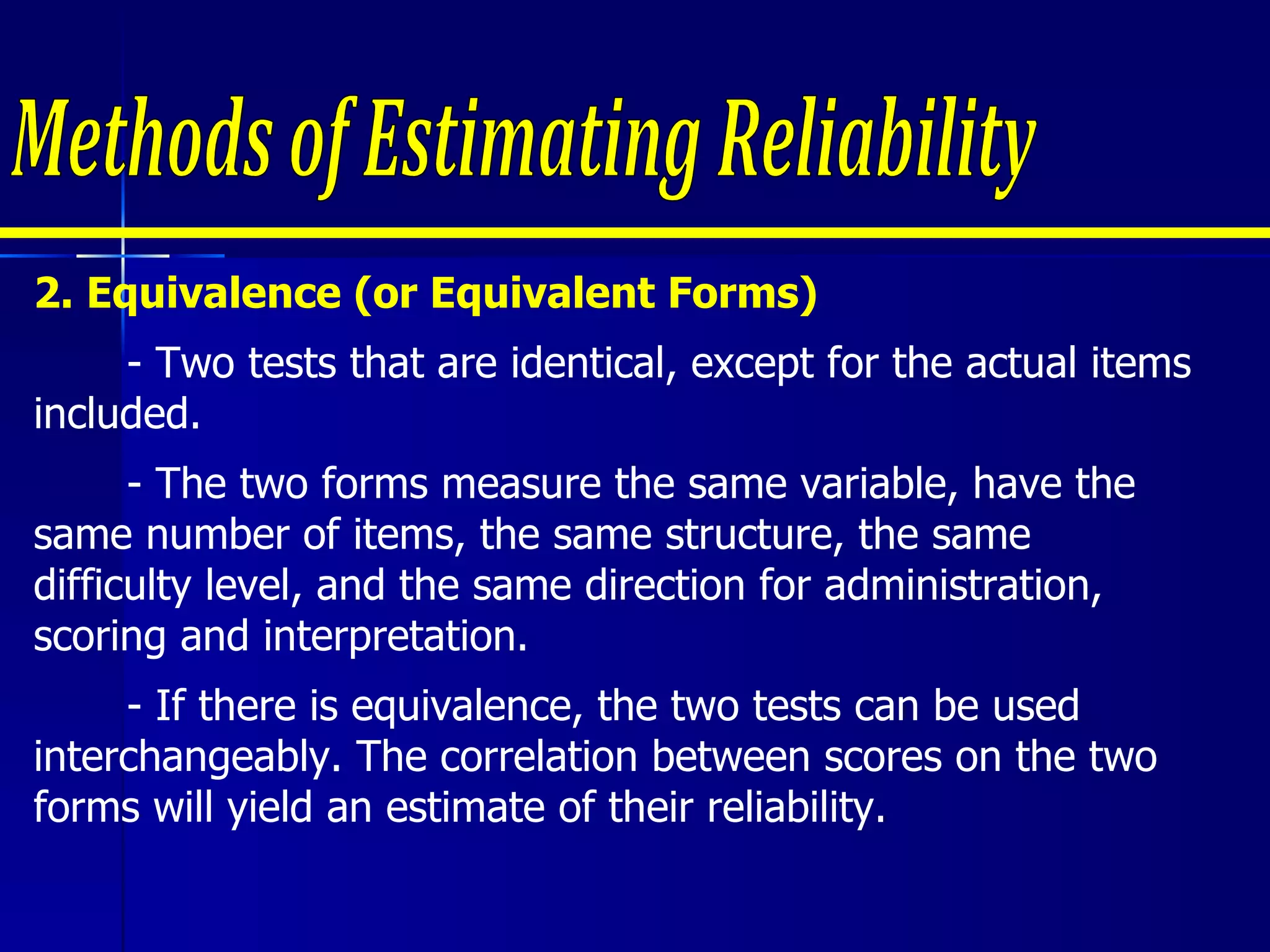 2. Equivalence (or Equivalent Forms) - Two tests that are identical, except for the actual items included.  - The two forms measure the same variable, have the same number of items, the same structure, the same difficulty level, and the same direction for administration, scoring and interpretation.  - If there is equivalence, the two tests can be used interchangeably. The correlation between scores on the two forms will yield an estimate of their reliability.  Methods of Estimating Reliability 