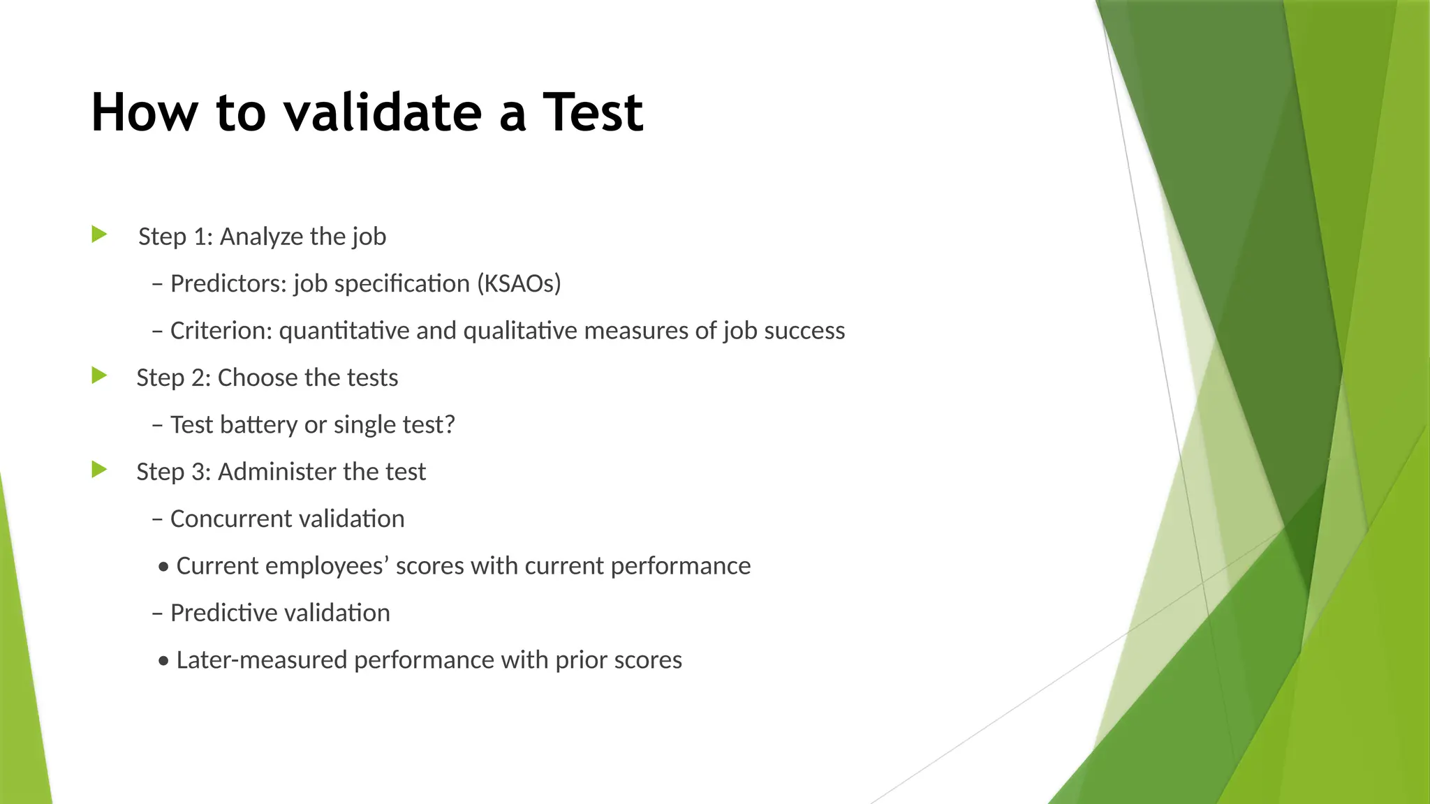 How to validate a Test
 Step 1: Analyze the job
– Predictors: job specification (KSAOs)
– Criterion: quantitative and qualitative measures of job success
 Step 2: Choose the tests
– Test battery or single test?
 Step 3: Administer the test
– Concurrent validation
• Current employees’ scores with current performance
– Predictive validation
• Later-measured performance with prior scores
 