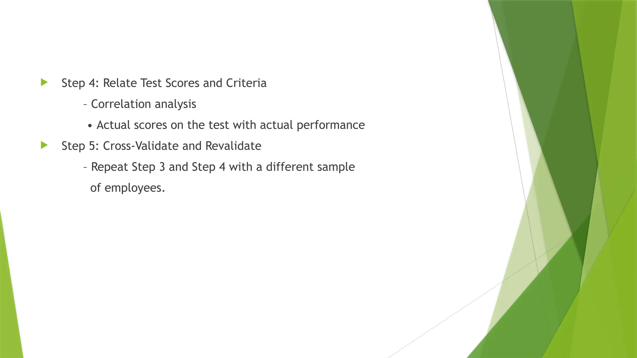  Step 4: Relate Test Scores and Criteria
– Correlation analysis
• Actual scores on the test with actual performance
 Step 5: Cross-Validate and Revalidate
– Repeat Step 3 and Step 4 with a different sample
of employees.
 