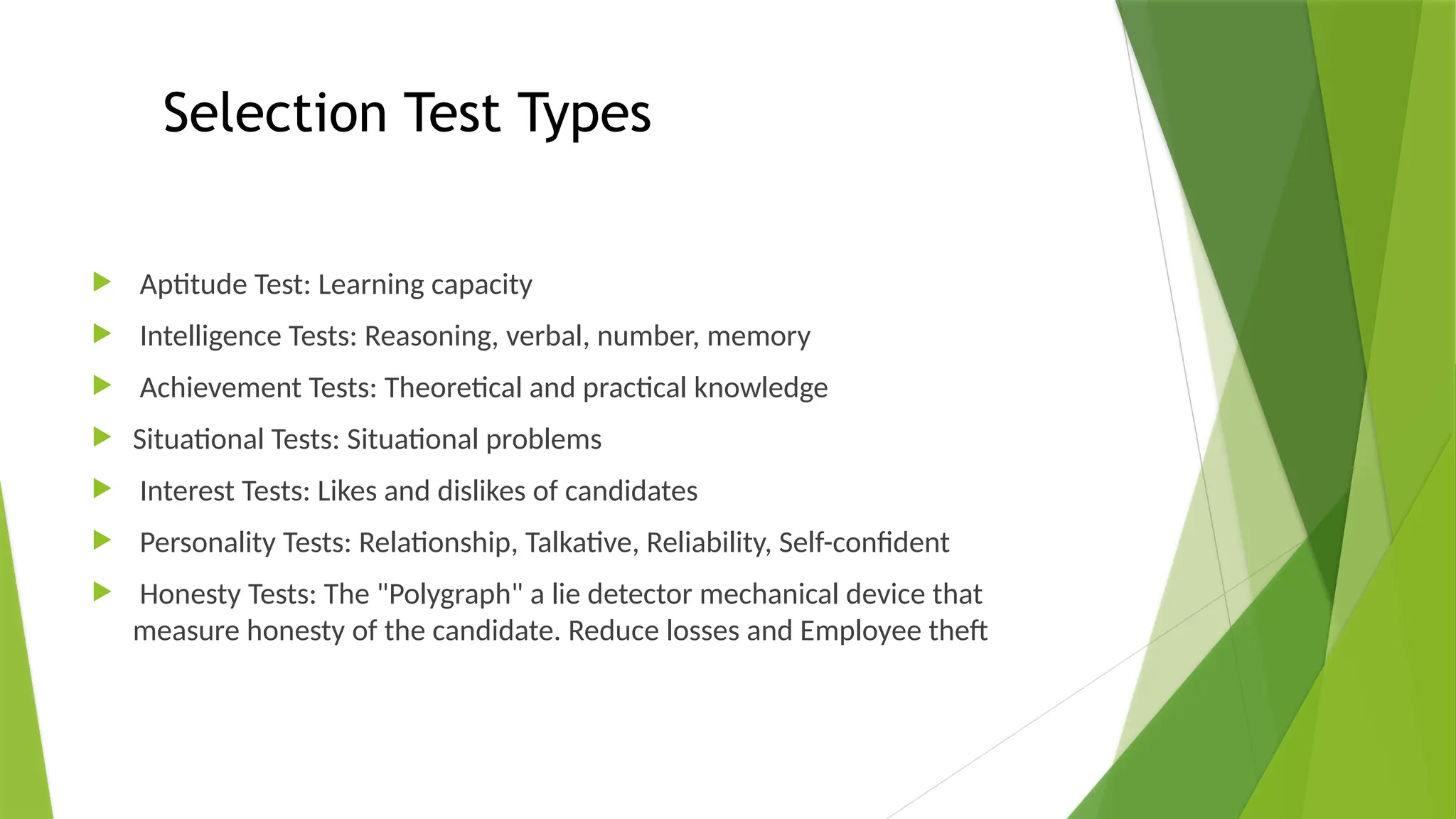 Selection Test Types
 Aptitude Test: Learning capacity
 Intelligence Tests: Reasoning, verbal, number, memory
 Achievement Tests: Theoretical and practical knowledge
 Situational Tests: Situational problems
 Interest Tests: Likes and dislikes of candidates
 Personality Tests: Relationship, Talkative, Reliability, Self-confident
 Honesty Tests: The "Polygraph" a lie detector mechanical device that
measure honesty of the candidate. Reduce losses and Employee theft
 