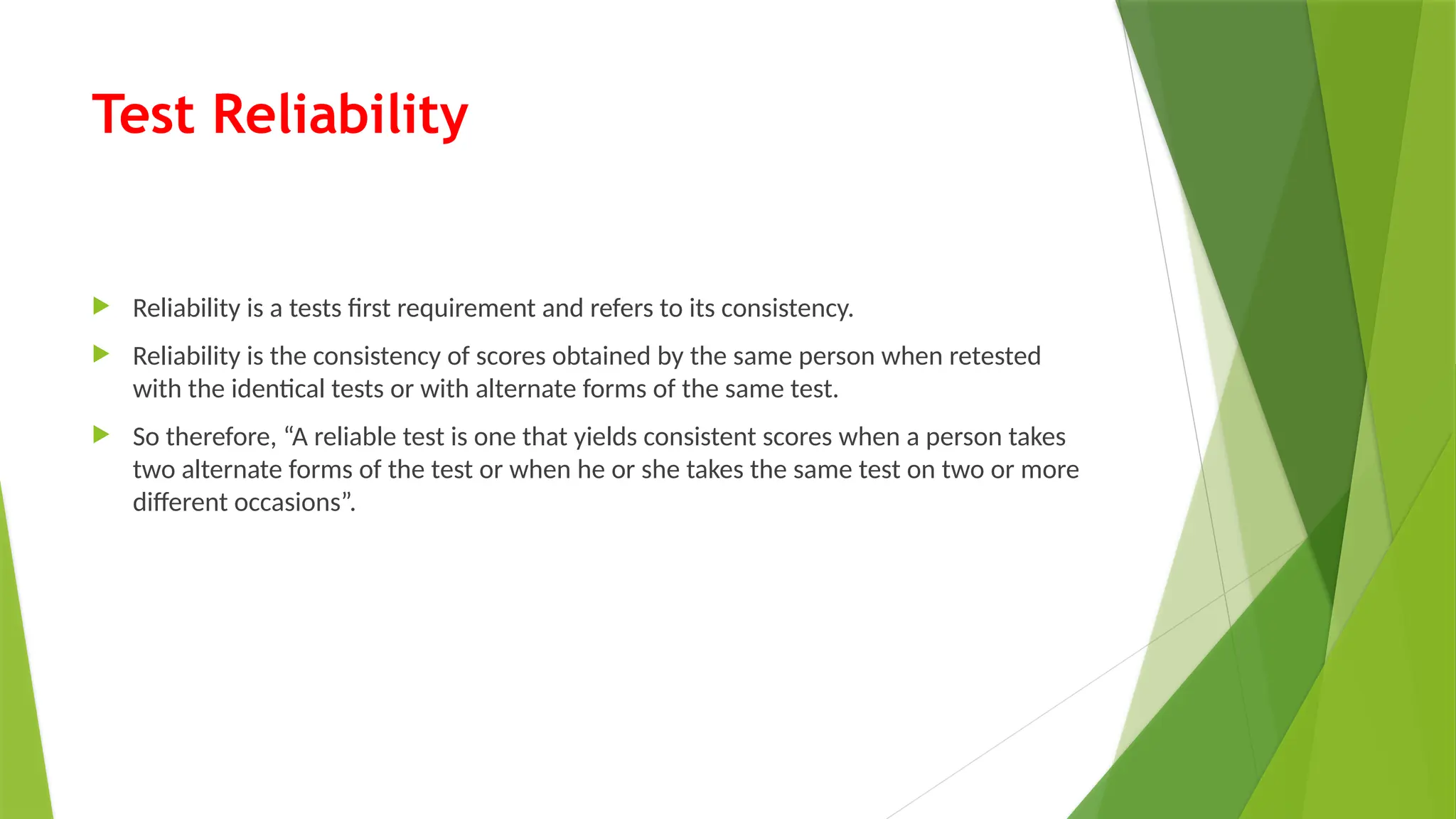 Test Reliability
 Reliability is a tests first requirement and refers to its consistency.
 Reliability is the consistency of scores obtained by the same person when retested
with the identical tests or with alternate forms of the same test.
 So therefore, “A reliable test is one that yields consistent scores when a person takes
two alternate forms of the test or when he or she takes the same test on two or more
different occasions”.
 