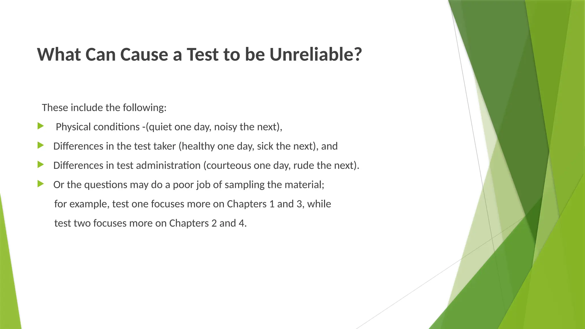What Can Cause a Test to be Unreliable?
These include the following:
 Physical conditions -(quiet one day, noisy the next),
 Differences in the test taker (healthy one day, sick the next), and
 Differences in test administration (courteous one day, rude the next).
 Or the questions may do a poor job of sampling the material;
for example, test one focuses more on Chapters 1 and 3, while
test two focuses more on Chapters 2 and 4.
 