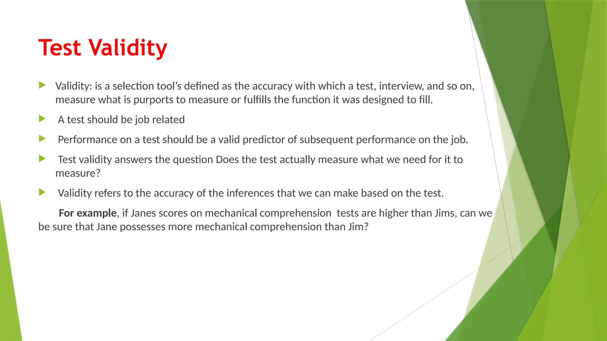 Test Validity
 Validity: is a selection tool’s defined as the accuracy with which a test, interview, and so on,
measure what is purports to measure or fulfills the function it was designed to fill.
 A test should be job related
 Performance on a test should be a valid predictor of subsequent performance on the job.
 Test validity answers the question Does the test actually measure what we need for it to
measure?
 Validity refers to the accuracy of the inferences that we can make based on the test.
For example, if Janes scores on mechanical comprehension tests are higher than Jims, can we
be sure that Jane possesses more mechanical comprehension than Jim?
 