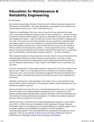 ReliabilityWeb.com: Education In Maintenance & Reliability Engineering http://reliabilityweb.com/index.php/print/education_in_maintenance_relia... 
Education In Maintenance & 
Reliability Engineering 
By Ray Beebe 
We recently learned about Monash University and its distance education programs for 
Maintenance and Reliability. We asked Ray Beebe to put together some details so we 
could bring that story to you. Here is what Ray sent us: 
“Without my qualifications from your course I would not have achieved this career 
move…Just being enrolled was enough to help me get my latest job….. Courses of study 
as offered by Monash afford people in industry an expanded horizon with which to view 
and manage their assets….I want to thank you for your time and effort in helping solve 
my crisis. I know that you have many students, but you seemed to understand what 
this problem meant to me, as an individual. It is thought and consideration like that, 
that makes distance learning work. Even through the time zones, you have made an 
effort to phone me and discuss my problem… I really enjoyed the courses. I thought 
that the instructional materials were excellent and that the program was run extremely 
well. I will definitely recommend the program to others”.....so say the students. 
Many industrial assets are being required to not only remain in service for beyond their 
intended design lifetime, but also to improve in performance. The focus of asset 
management has therefore moved beyond merely keeping plant functioning into the 
area of reliability improvement. A clear impact on the bottom line of a business must 
be shown. 
The term “maintenance” unfortunately implies a reactive role, and until recently it was 
seen as such. Today it is increasingly seen as an investment in production capacity 
rather than just a cost to be borne somewhat grudgingly! Maintenance Engineering is 
therefore clearly a professional engineering role offering great career challenge and 
excitement. 
Reliability Engineering is well developed in the military and in some technical areas 
such as electric power transmission. For the above reasons, these techniques are now 
relevant to industry in general. 
Some universities have seen this need, and developed programs to suit. In Australia, 
there have been two city-based programs operating, but in a large country with 
sparsely spread engineering population, distance education is the only practicable way 
of providing continuing professional development. It matches the needs of engineers 
wherever they live anywhere in the world. 
Monash University in Australia has conducted postgraduate programs in each stream 
since 1985. In 1998, they were integrated to offer progression through Graduate 
Certificates (open to non-graduates), to Graduate Diploma to a Masters degree. Some 
hundreds of people have completed the programs, and their feedback is 
overwhelmingly positive. This article describes the development and operation of the 
programs. They are now offered in North America through collaboration with the 
maintenance and Reliability Center of the University of Tennessee 
1 of 6 16/10/2014 7:57 PM 
 