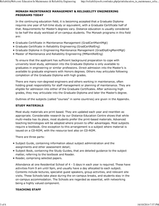 ReliabilityWeb.com: Education In Maintenance & Reliability Engineering http://reliabilityweb.com/index.php/print/education_in_maintenance_relia... 
MONASH MAINTENANCE MANAGEMENT & RELIABILITY ENGINEERING 
PROGRAMS TODAY 
In the continuing education field, it is becoming accepted that a Graduate Diploma 
requires one year of full-time study or equivalent, with a Graduate Certificate half of 
that. Requirements for Master’s degrees vary. Distance education is usually considered 
to be half the study workload of on-campus students. The Monash programs in this field 
are: 
Graduate Certificate in Maintenance Management (GradCertMaintMgt) 
Graduate Certificate in Reliability Engineering (GradCertRelEng) 
Graduate Diploma in Engineering Maintenance Management (GradDipEngMaintMgt) 
Master of Maintenance and Reliability Engineering (MMaintRelEng) 
To ensure that the applicant has sufficient background preparation to cope with 
university level study, admission into the Graduate Diploma is only available to 
graduates in engineering or similar professions. Direct admission into the Master’s is 
available to graduate engineers with Honors degrees. Others may articulate following 
completion of the Graduate Diploma with high grades. 
There are many non-degreed engineers and others working in maintenance, often 
holding great responsibility for staff management or planning of maintenance. They are 
eligible for admission into either of the Graduate Certificates. After achieving high 
grades, they may articulate into the Graduate Diploma and later the Master’s degree. 
Outlines of the subjects (called “courses” in some countries) are given in the Appendix. 
STUDY MATERIALS 
Most study materials are print based. They are updated each year and rewritten as 
appropriate. Considerable research by our Distance Education Centre shows that while 
multi-media has its place, most students prefer the print-based materials. Advanced 
teaching technologies will be adopted where proven to offer advantages. Most subjects 
require a textbook. One exception to this arrangement is a subject where material is 
issued on a CD-ROM, with the resource text also on CD-ROM. 
There are three parts: 
Subject Guide, containing information about subject administration and the 
assignments and other assessment detail; 
Subject Book, containing the Study Guides, that are detailed guidance to the subject 
matter, referring to the textbook and Reader. 
Reader, comprising selected papers. 
Attendance at one Residential School of 4 - 5 days in each year is required. These have 
activities from 9 am until 9pm, and usually have a day allocated to each subject. 
Contents include lectures, specialist guest speakers, group activities, and relevant site 
visits. These Schools take place during the on-campus breaks, and students stay in the 
on-campus accommodation. The Schools are regarded as essential, with networking 
being a highly valued component. 
TEACHING STAFF 
3 of 6 16/10/2014 7:57 PM 
 