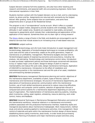 ReliabilityWeb.com: Education In Maintenance & Reliability Engineering http://reliabilityweb.com/index.php/print/education_in_maintenance_relia... 
Subject Advisers comprise full-time academics, who also have other teaching and 
research commitments, and sessional staff, who are practicing engineers. Some have 
international reputations in their field. 
Students maintain contact with the Subject Advisers via by e-mail, and to a decreasing 
extent, by phone and fax. Assignments are returned with comments by the Subject 
Adviser after grading. Some subjects have an examination, and some have 
assignments done in groups at the Residential School. 
The program is not a “correspondence” course as such. What it offers is a graded 
coverage of subject matter, designed to provide students with knowledge, skills and 
attitudes in each subject area. Students are expected to read widely, and present 
responses to assignments which indicate their understanding and appreciation of the 
application of the material. Sometimes there are no clear right or wrong answers! 
The library stocks a range of texts in the field, and students are encouraged to use its 
distance services that include access to an increasing array of web-based resources. 
APPENDIX: subject outlines 
GEG 7014 Terotechnology and Life Cycle Costs Introduction to asset management and 
terotechnology. Application of terotechnological techniques to increase profitability. Life 
cycle costs and the costs of ownership; assets as the profit generators; impact of 
maintenance on profitability. management. Maintenance budgets and cost control. 
Terotechnological aspects of engineering economics and accountancy, including risk 
analysis. Job estimating. Terotechnology and maintenance control ratios. Introduction 
to asset purchase/ replacement policies and those techniques concerned with decisions 
to buy or replace major units of plant. Design/re-design of plant to improve 
maintainability and reduce life cycle costs; design maintenance techniques. Application 
of CAD/CAM to maintenance. Introduction to the effect of installation and 
commissioning practice in the maintenance cost and life cycle of an asset, installation 
and commissioning standard procedure. 
GEG7024 Maintenance management Maintenance planning and control, objectives of 
the maintenance department, availability of plant, types of failures, types of 
maintenance and maintenance strategies. Structures of maintenance departments, job 
descriptions of maintenance personnel, communication within the maintenance 
function, use of multi-skilled maintenance personnel to reduce resourcing difficulties. 
Documentation and computer control systems, selection of appropriate manual or 
computerized control systems for a maintenance department depending on size and 
type of organization. The implementation of maintenance planning systems, including 
plant inventories, coding, asset registers, scheduling, resource planning, work order 
control, history and feedback. 
GEG7044 Industrial Techniques in Maintenance Management Motivation and control of 
the maintenance workforce; industrial relations in a maintenance environment; 
problems associated with the production/maintenance interface; leadership styles and 
managerial assumptions about maintenance tradespeople. Work measurement, method 
study and activity sampling applied to maintenance activities; time management. Stock 
control of materials and parts within the maintenance function design of stores layout; 
establishing stores coding inventories, stock levels, re-order levels and purchasing 
procedures. Planning of shutdowns and major maintenance project activities using 
4 of 6 16/10/2014 7:57 PM 
 