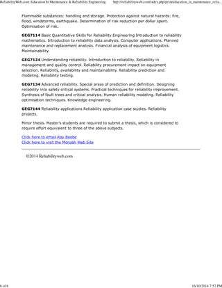 ReliabilityWeb.com: Education In Maintenance & Reliability Engineering http://reliabilityweb.com/index.php/print/education_in_maintenance_relia... 
Flammable substances: handling and storage. Protection against natural hazards: fire, 
flood, windstorms, earthquake. Determination of risk reduction per dollar spent. 
Optimisation of risk. 
GEG7114 Basic Quantitative Skills for Reliability Engineering Introduction to reliability 
mathematics. Introduction to reliability data analysis. Computer applications. Planned 
maintenance and replacement analysis. Financial analysis of equipment logistics. 
Maintainability. 
GEG7124 Understanding reliability. Introduction to reliability. Reliability in 
management and quality control. Reliability procurement impact on equipment 
selection. Reliability, availability and maintainability. Reliability prediction and 
modeling. Reliability testing. 
GEG7134 Advanced reliability. Special areas of prediction and definition. Designing 
reliability into safety critical systems. Practical techniques for reliability improvement. 
Synthesis of fault trees and critical analysis. Human reliability modeling. Reliability 
optimisation techniques. Knowledge engineering. 
GEG7144 Reliability applications Reliability application case studies. Reliability 
projects. 
Minor thesis. Master’s students are required to submit a thesis, which is considered to 
require effort equivalent to three of the above subjects. 
Click here to email Ray Beebe 
Click here to visit the Monash Web Site 
©2014 Reliabilityweb.com 
6 of 6 16/10/2014 7:57 PM 
