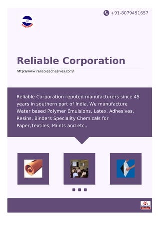 +91-8079451657
Reliable Corporation
http://www.reliableadhesives.com/
Reliable Corporation reputed manufacturers since 45
years in southern part of India. We manufacture
Water based Polymer Emulsions, Latex, Adhesives,
Resins, Binders Speciality Chemicals for
Paper,Textiles, Paints and etc,.
 