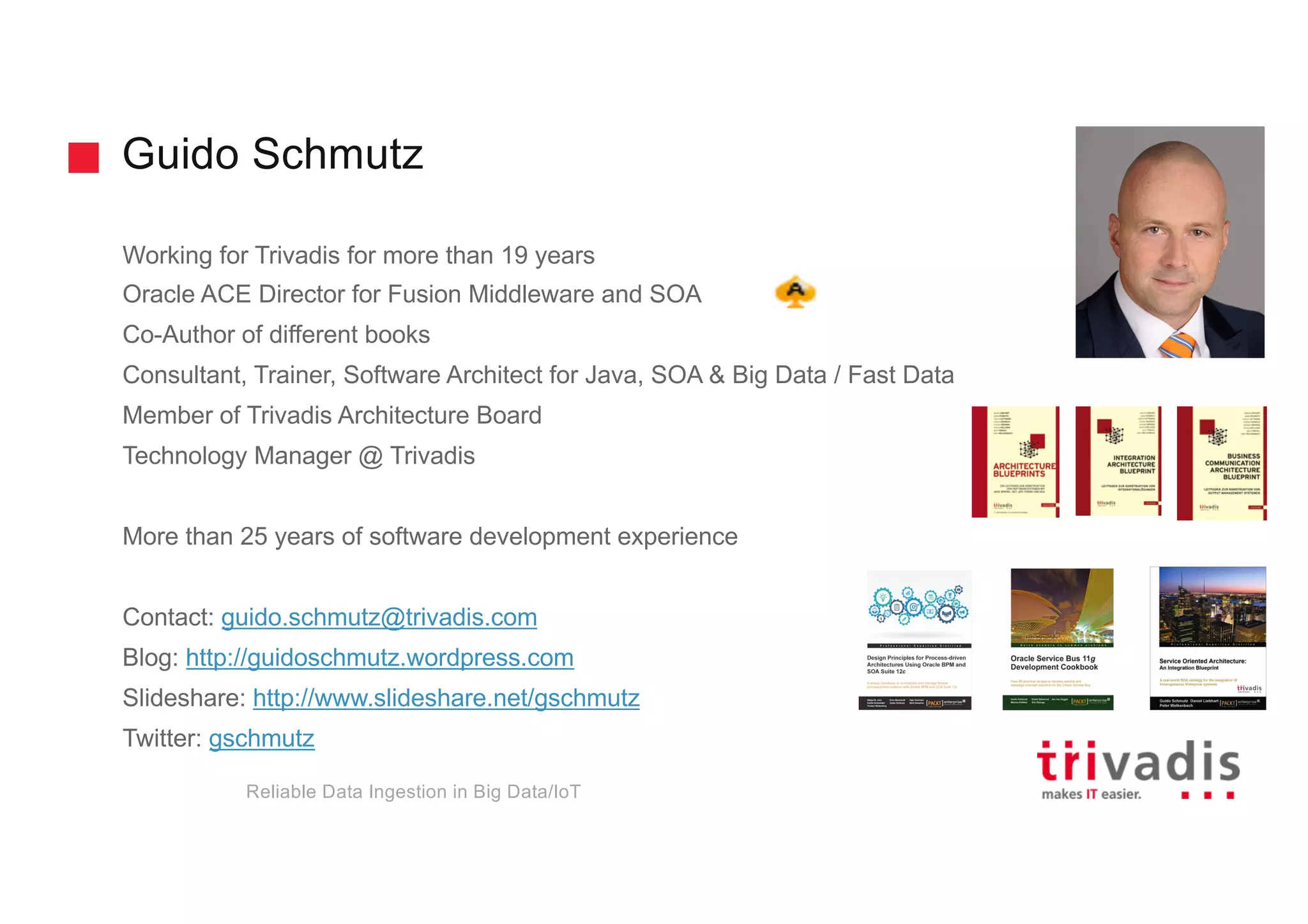 Guido Schmutz
Working for Trivadis for more than 19 years
Oracle ACE Director for Fusion Middleware and SOA
Co-Author of different books
Consultant, Trainer, Software Architect for Java, SOA & Big Data / Fast Data
Member of Trivadis Architecture Board
Technology Manager @ Trivadis
More than 25 years of software development experience
Contact: guido.schmutz@trivadis.com
Blog: http://guidoschmutz.wordpress.com
Slideshare: http://www.slideshare.net/gschmutz
Twitter: gschmutz
Reliable Data Ingestion in Big Data/IoT
 