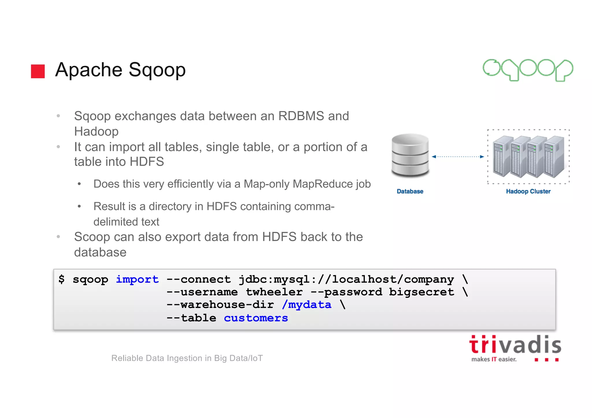 Apache Sqoop
Reliable Data Ingestion in Big Data/IoT
• Sqoop exchanges data between an RDBMS and
Hadoop
• It can import all tables, single table, or a portion of a
table into HDFS
• Does this very efficiently via a Map-only MapReduce job
• Result is a directory in HDFS containing comma-
delimited text
• Scoop can also export data from HDFS back to the
database
$ sqoop import --connect jdbc:mysql://localhost/company 
--username twheeler --password bigsecret 
--warehouse-dir /mydata 
--table customers
 