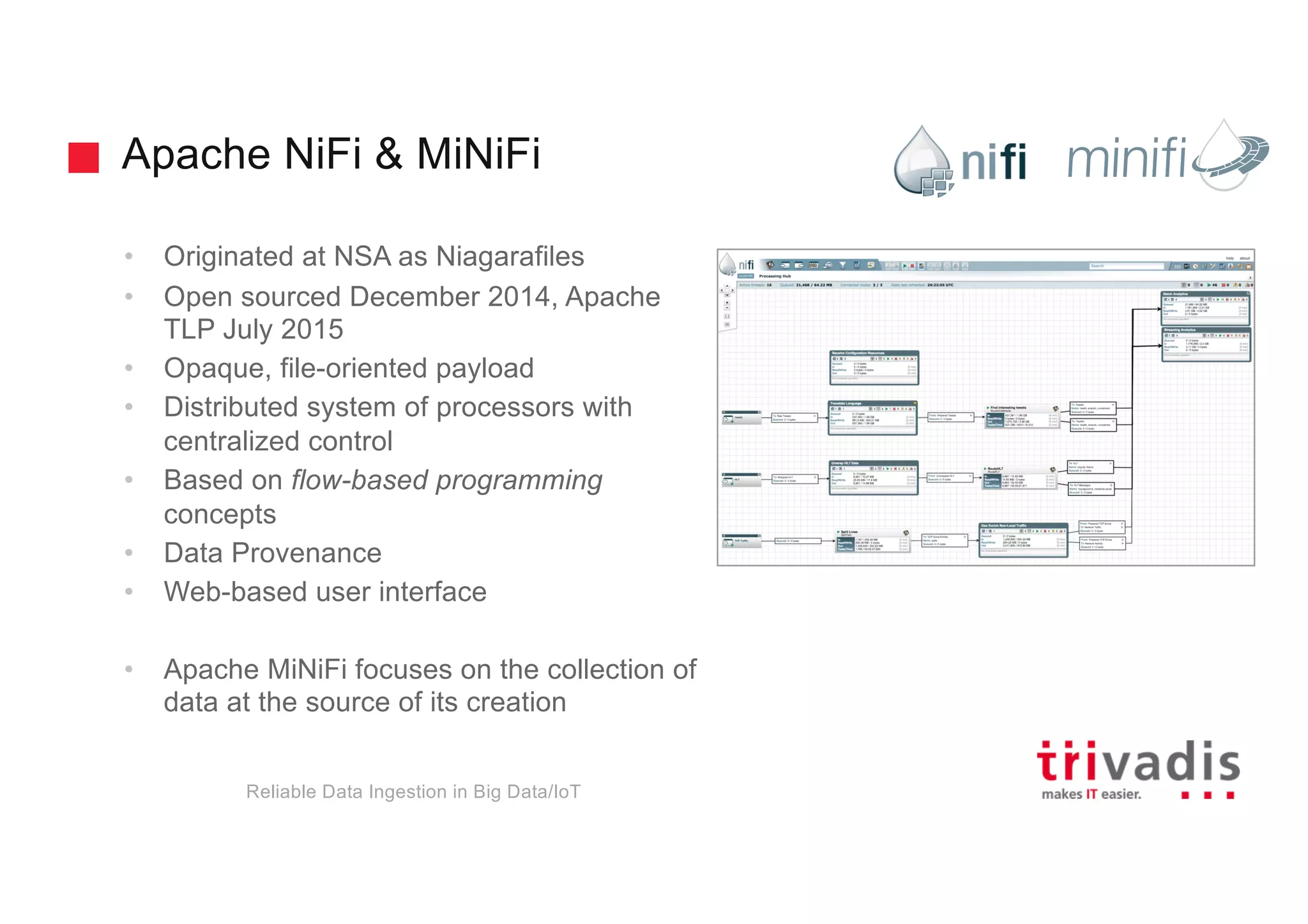 Apache NiFi & MiNiFi
• Originated at NSA as Niagarafiles
• Open sourced December 2014, Apache
TLP July 2015
• Opaque, file-oriented payload
• Distributed system of processors with
centralized control
• Based on flow-based programming
concepts
• Data Provenance
• Web-based user interface
• Apache MiNiFi focuses on the collection of
data at the source of its creation
Reliable Data Ingestion in Big Data/IoT
 