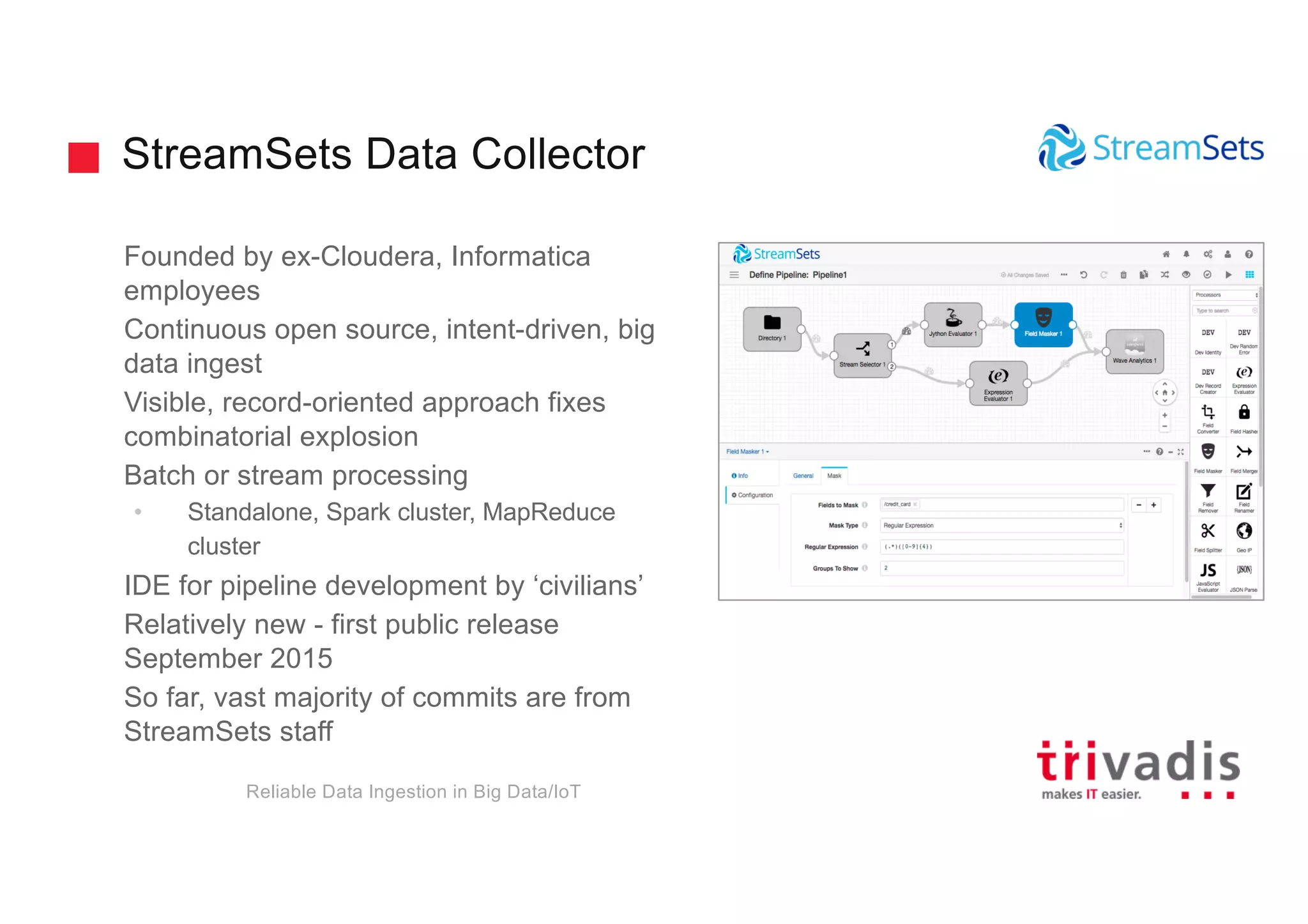 StreamSets Data Collector
Founded by ex-Cloudera, Informatica
employees
Continuous open source, intent-driven, big
data ingest
Visible, record-oriented approach fixes
combinatorial explosion
Batch or stream processing
• Standalone, Spark cluster, MapReduce
cluster
IDE for pipeline development by ‘civilians’
Relatively new - first public release
September 2015
So far, vast majority of commits are from
StreamSets staff
Reliable Data Ingestion in Big Data/IoT
 