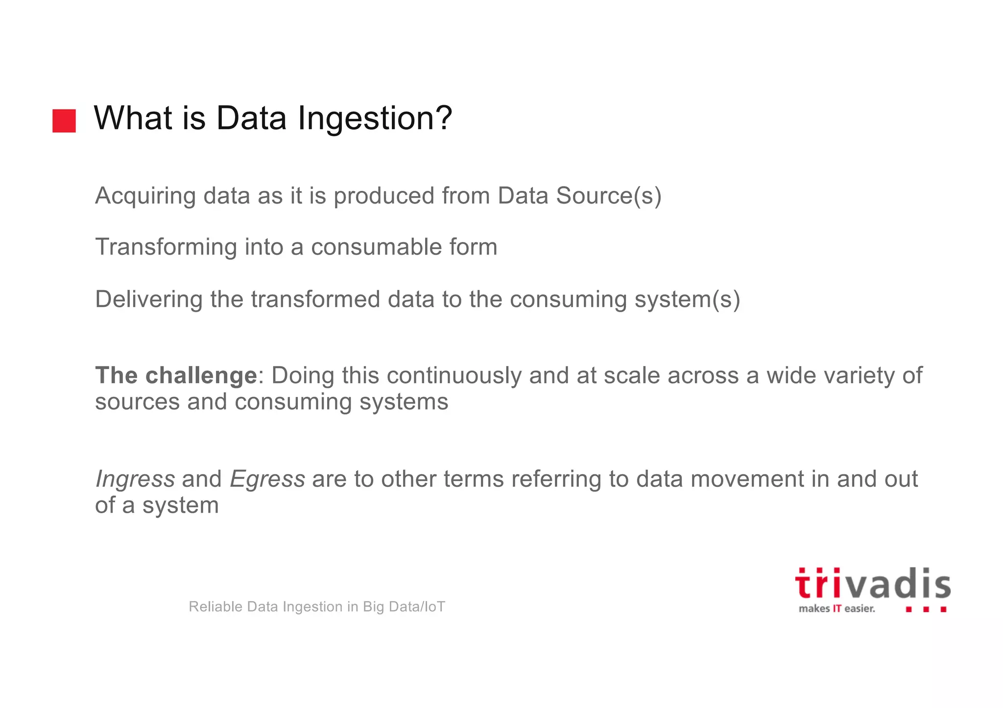 What is Data Ingestion?
Acquiring data as it is produced from Data Source(s)
Transforming into a consumable form
Delivering the transformed data to the consuming system(s)
The challenge: Doing this continuously and at scale across a wide variety of
sources and consuming systems
Ingress and Egress are to other terms referring to data movement in and out
of a system
Reliable Data Ingestion in Big Data/IoT
 