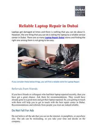 Reliable Laptop Repair in Dubai
Laptops get damaged at times and there is nothing that you can do about it.
However, the one thing that you can do is taking the laptop to a reliable service
center in Dubai. There are so many Laptop Repair Dubai stores and finding the
right one among them is not going to be easy.
If you consider these below things, you will find a reliable store for Laptop Repair:
Referrals from friends
If you have friends or colleagues who had their laptop repaired recently, then you
have got a great chance. Ask them for recommendations. They would have
already gone to a good store and got their laptop repaired. So, you getting in touch
with them will help you to get in touch with the best repair center in Dubai.
Recommendations and referrals from people you trust are indeed reliable.
Do Not Fall For Ads
Do not believe all the ads that you see on the internet, in pamphlets, or anywhere
else. The ads can be misleading, so you take your time and decide on the
company.
 