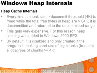 Windows Heap Internals Heap Cache Internals Every time a chunk size > decommit threshold (4K) is freed while the total free bytes in heap are > 64K, it is decommitted and returned to the uncommitted range This gets very expensive. For this reason heap caching was added in Windows 2000 SP2 By default, it is disabled and only created if the program is making short use of big chunks (frequent allocs/frees of chunks >= 4K) 