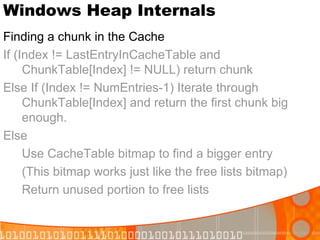 Windows Heap Internals Finding a chunk in the Cache If (Index != LastEntryInCacheTable and ChunkTable[Index] != NULL) return chunk Else If (Index != NumEntries-1) Iterate through ChunkTable[Index] and return the first chunk big enough. Else Use CacheTable bitmap to find a bigger entry (This bitmap works just like the free lists bitmap) Return unused portion to free lists 