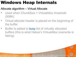 Windows Heap Internals Allocate algorithm – Virtual Allocate  Used when ChunkSize > VirtualAlloc threshold (508K) Virtual allocate header is placed on the beginning of the buffer Buffer is added to  busy  list of virtually allocated buffers (this is what Halvar’s VirtualAlloc overwrite is faking) 