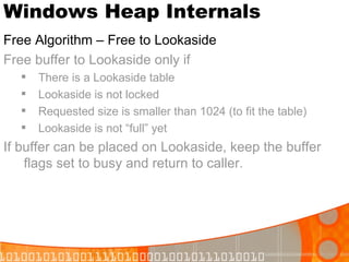 Windows Heap Internals Free Algorithm – Free to Lookaside Free buffer to Lookaside only if There is a Lookaside table  Lookaside is not locked Requested size is smaller than 1024 (to fit the table) Lookaside is not “full” yet If buffer can be placed on Lookaside, keep the buffer flags set to busy and return to caller. 