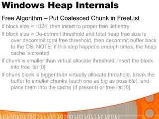 Windows Heap Internals Free Algorithm – Put Coalesced Chunk in FreeList If block size < 1024, then insert to proper free list entry If block size > De-commit threshold and total heap free size is over decommit total free threshold, then decommit buffer back to the OS. NOTE: if this step happens enough times, the heap cache is created If chunk is smaller than virtual allocate threshold, insert the block into free list [0] If chunk block is bigger than virtually allocate threshold, break the buffer to smaller chunks (each one as big as possible), and place them into the cache (if present) or free list [0]. 