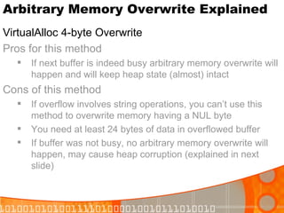 Arbitrary Memory Overwrite Explained VirtualAlloc 4-byte Overwrite Pros for this method If next buffer is indeed busy arbitrary memory overwrite will happen and will keep heap state (almost) intact Cons of this method If overflow involves string operations, you can’t use this method to overwrite memory having a NUL byte You need at least 24 bytes of data in overflowed buffer If buffer was not busy, no arbitrary memory overwrite will happen, may cause heap corruption (explained in next slide) 