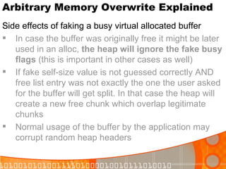 Arbitrary Memory Overwrite Explained Side effects of faking a busy virtual allocated buffer In case the buffer was originally free it might be later used in an alloc,  the heap will ignore the fake busy flags  (this is important in other cases as well) If fake self-size value is not guessed correctly AND free list entry was not exactly the one the user asked for the buffer will get split. In that case the heap will create a new free chunk which overlap legitimate chunks  Normal usage of the buffer by the application may corrupt random heap headers 