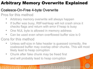 Arbitrary Memory Overwrite Explained Coalesce-On-Free 4-byte Overwrite Pros for this method Arbitrary memory overwrite will always happen If buffer was busy, RtlFreeHeap will not crash since it checks flags and return with error if heap is busy One NUL byte is allowed in memory address Can be used even when overflowed buffer size is 0 Cons for this method Unless self-size in fake header is guessed correctly, the coalesced buffer may overlap other chunks. This will most likely lead to heap corruption Chunk after fake chunk may be freed first  and will probably lead to heap corruption 