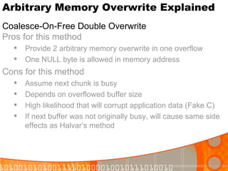Arbitrary Memory Overwrite Explained Coalesce-On-Free Double Overwrite   Pros for this method Provide 2 arbitrary memory overwrite in one overflow One NULL byte is allowed in memory address Cons for this method Assume next chunk is busy Depends on overflowed buffer size High likelihood that will corrupt application data (Fake C) If next buffer was not originally busy, will cause same side effects as Halvar’s method 