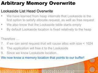 Arbitrary Memory Overwrite Lookaside List Head Overwrite We have learned from heap internals that Lookaside is the first option to satisfy allocate request, as well as free request We also know that the Lookaside table starts empty By default Lookaside location is fixed relatively to the heap Therefore … If we can send request that will cause alloc with size < 1024 The application will free it to the Lookaside Since we know Lookaside location.. We now know a memory location that points to our buffer! 