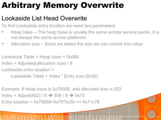 Arbitrary Memory Overwrite Lookaside List Head Overwrite To find Lookaside entry location we need two parameters Heap base – The heap base is usually the same across service packs. It is not always the same across platforms  Allocation size – Since we select the size we can control this value Lookaside Table = Heap base + 0x688 Index = Adjusted(allocation size) / 8 Lookaside entry location =  Lookaside Table + Index * Entry size (0x30) Example: If Heap base is 0x70000, and allocated size is 922 Index = Adjust(922) / 8    936 / 8    0x75 Entry location = 0x70688+0x75*0x30 == 0x71c78 