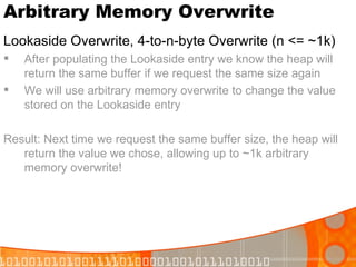 Arbitrary Memory Overwrite Lookaside Overwrite, 4-to-n-byte Overwrite (n <= ~1k) After populating the Lookaside entry we know the heap will return the same buffer if we request the same size again We will use arbitrary memory overwrite to change the value stored on the Lookaside entry Result: Next time we request the same buffer size, the heap will return the value we chose, allowing up to ~1k arbitrary memory overwrite! 