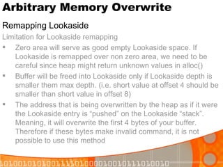 Arbitrary Memory Overwrite Remapping Lookaside Limitation for Lookaside remapping Zero area will serve as good empty Lookaside space. If Lookaside is remapped over non zero area, we need to be careful since heap might return unknown values in alloc() Buffer will be freed into Lookaside only if Lookaside depth is smaller them max depth. (i.e. short value at offset 4 should be smaller than short value in offset 8) The address that is being overwritten by the heap as if it were the Lookaside entry is “pushed” on the Lookaside “stack”. Meaning, it will overwrite the first 4 bytes of your buffer. Therefore if these bytes make invalid command, it is not possible to use this method 