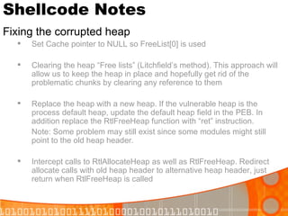 Shellcode Notes Fixing the corrupted heap Set Cache pointer to NULL so FreeList[0] is used Clearing the heap “Free lists” (Litchfield’s method). This approach will allow us to keep the heap in place and hopefully get rid of the problematic chunks by clearing any reference to them Replace the heap with a new heap. If the vulnerable heap is the process default heap, update the default heap field in the PEB. In addition replace the RtlFreeHeap function with “ret” instruction.  Note: Some problem may still exist since some modules might still point to the old heap header. Intercept calls to RtlAllocateHeap as well as RtlFreeHeap. Redirect allocate calls with old heap header to alternative heap header, just return when RtlFreeHeap is called 