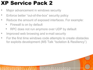 XP Service Pack 2 Major advancement in windows security Enforce better “out-of-the-box” security policy   Reduce the amount of exposed interfaces. For example: Firewall is on by default RPC does not run anymore over UDP by default Improved web browsing and e-mail security For the first time windows code attempts to create obstacles for exploits development (MS Talk “Isolation & Resiliency”) 